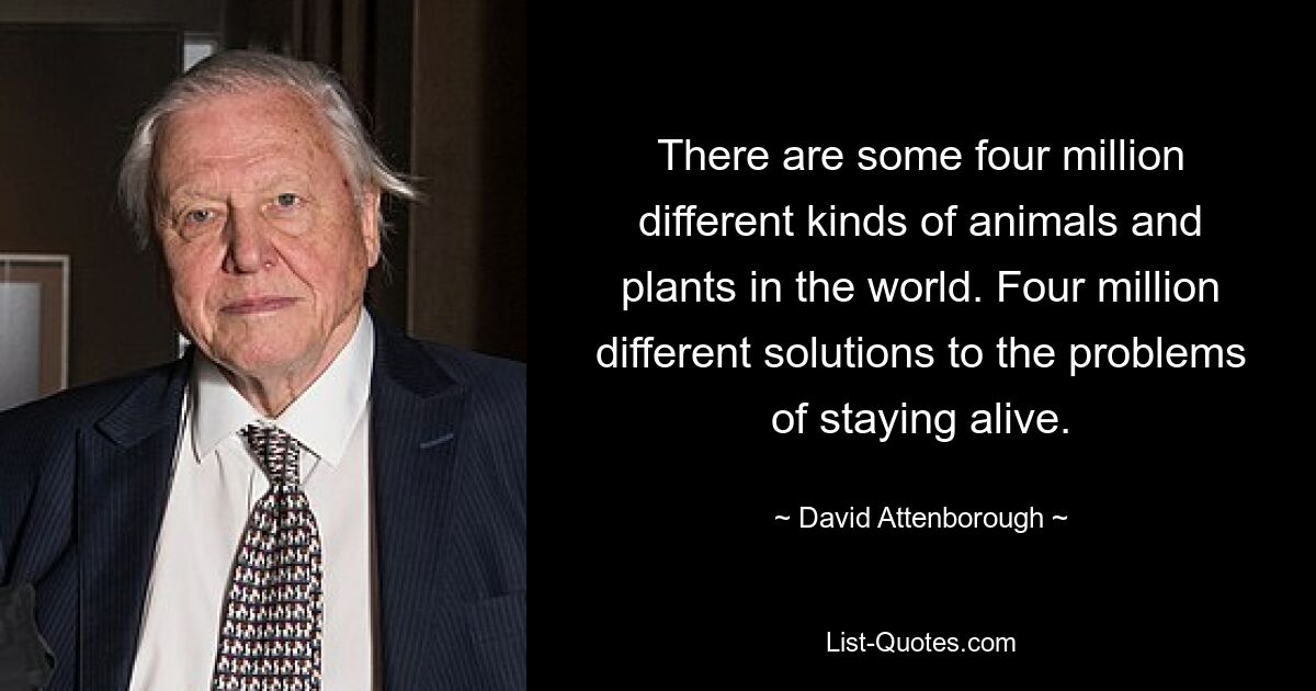 There are some four million different kinds of animals and plants in the world. Four million different solutions to the problems of staying alive. — © David Attenborough