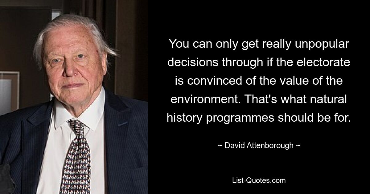 You can only get really unpopular decisions through if the electorate is convinced of the value of the environment. That's what natural history programmes should be for. — © David Attenborough