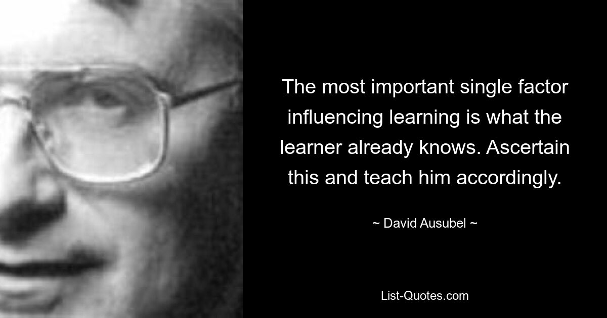 The most important single factor influencing learning is what the learner already knows. Ascertain this and teach him accordingly. — © David Ausubel