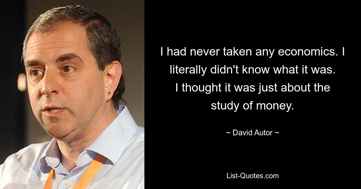 I had never taken any economics. I literally didn't know what it was. I thought it was just about the study of money. — © David Autor