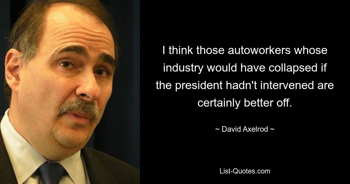 I think those autoworkers whose industry would have collapsed if the president hadn't intervened are certainly better off. — © David Axelrod