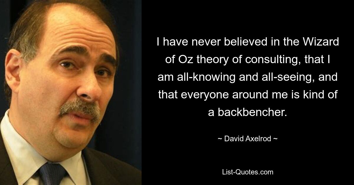 Ich habe nie an die Beratungstheorie des Zauberers von Oz geglaubt, dass ich allwissend und allsehend bin und dass jeder um mich herum eine Art Hinterbänkler ist. — © David Axelrod