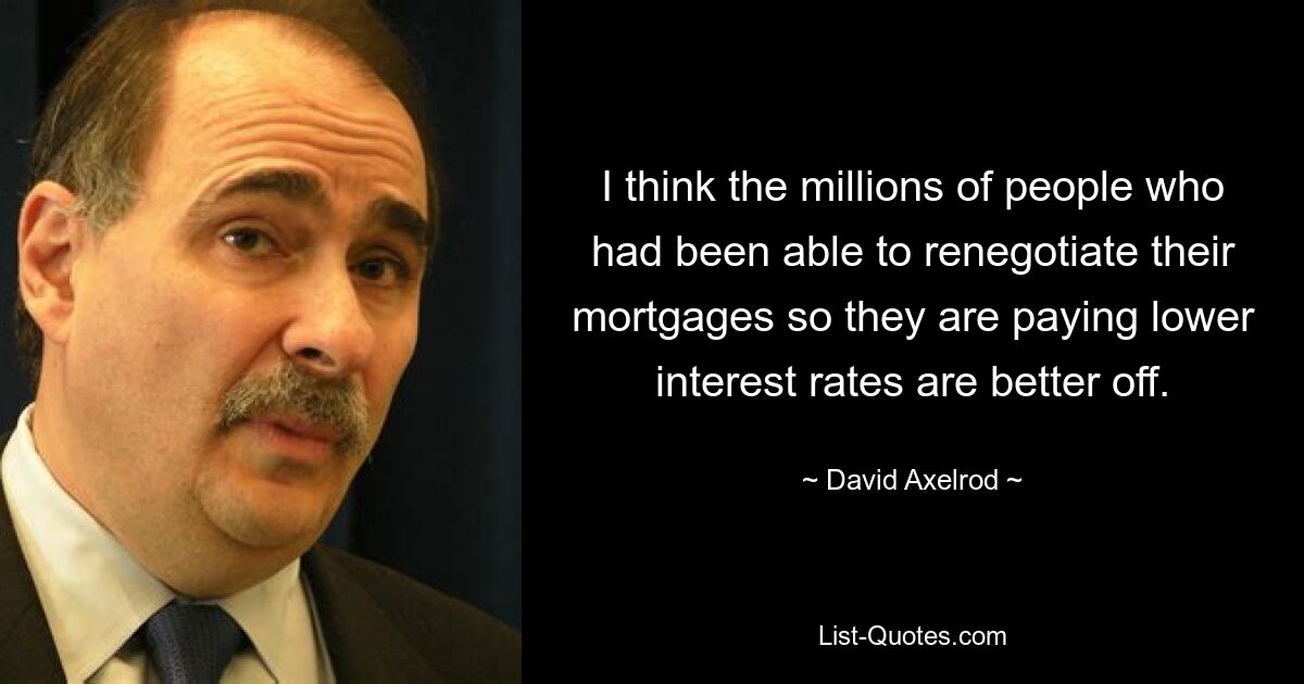 I think the millions of people who had been able to renegotiate their mortgages so they are paying lower interest rates are better off. — © David Axelrod