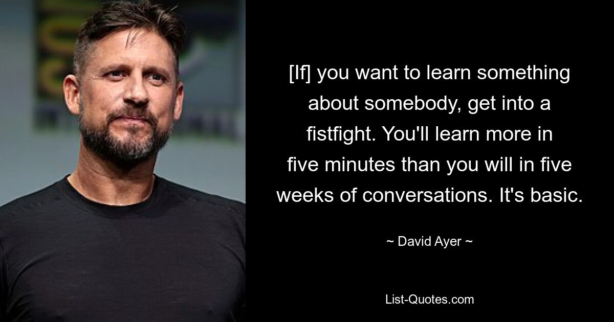 [If] you want to learn something about somebody, get into a fistfight. You'll learn more in five minutes than you will in five weeks of conversations. It's basic. — © David Ayer