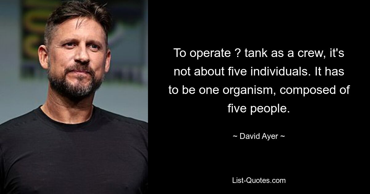 To operate ? tank as a crew, it's not about five individuals. It has to be one organism, composed of five people. — © David Ayer