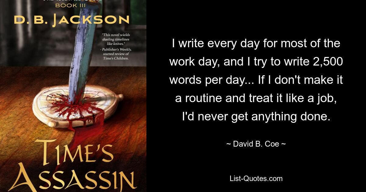 I write every day for most of the work day, and I try to write 2,500 words per day... If I don't make it a routine and treat it like a job, I'd never get anything done. — © David B. Coe