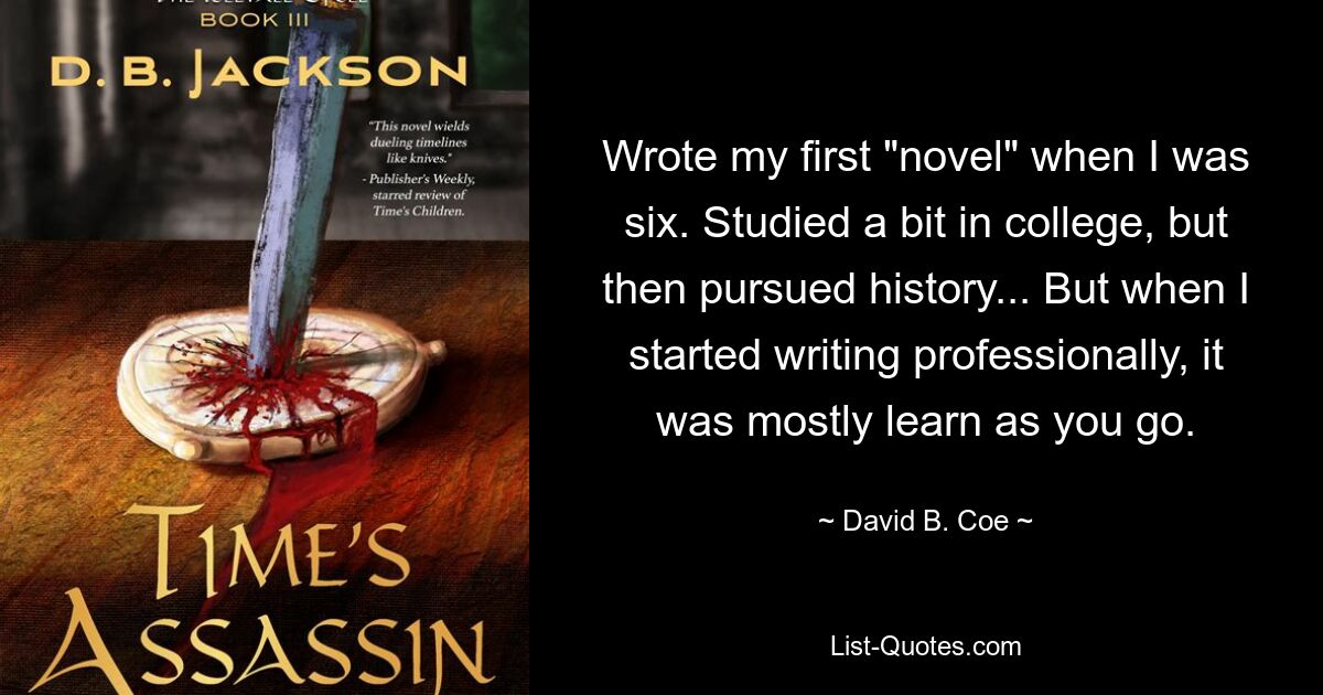 Wrote my first "novel" when I was six. Studied a bit in college, but then pursued history... But when I started writing professionally, it was mostly learn as you go. — © David B. Coe