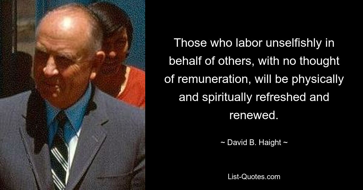 Those who labor unselfishly in behalf of others, with no thought of remuneration, will be physically and spiritually refreshed and renewed. — © David B. Haight