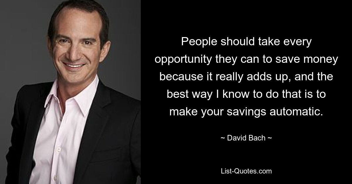 People should take every opportunity they can to save money because it really adds up, and the best way I know to do that is to make your savings automatic. — © David Bach