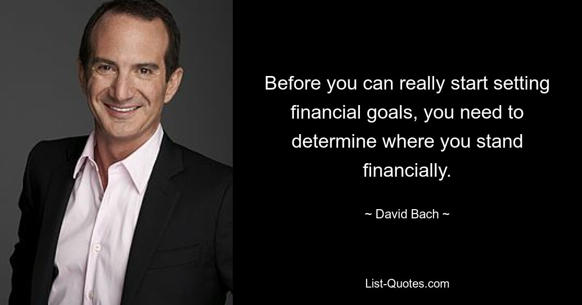 Before you can really start setting financial goals, you need to determine where you stand financially. — © David Bach