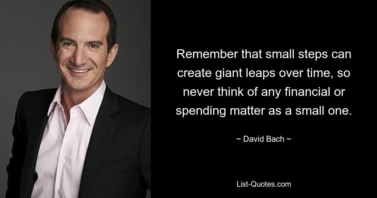 Remember that small steps can create giant leaps over time, so never think of any financial or spending matter as a small one. — © David Bach