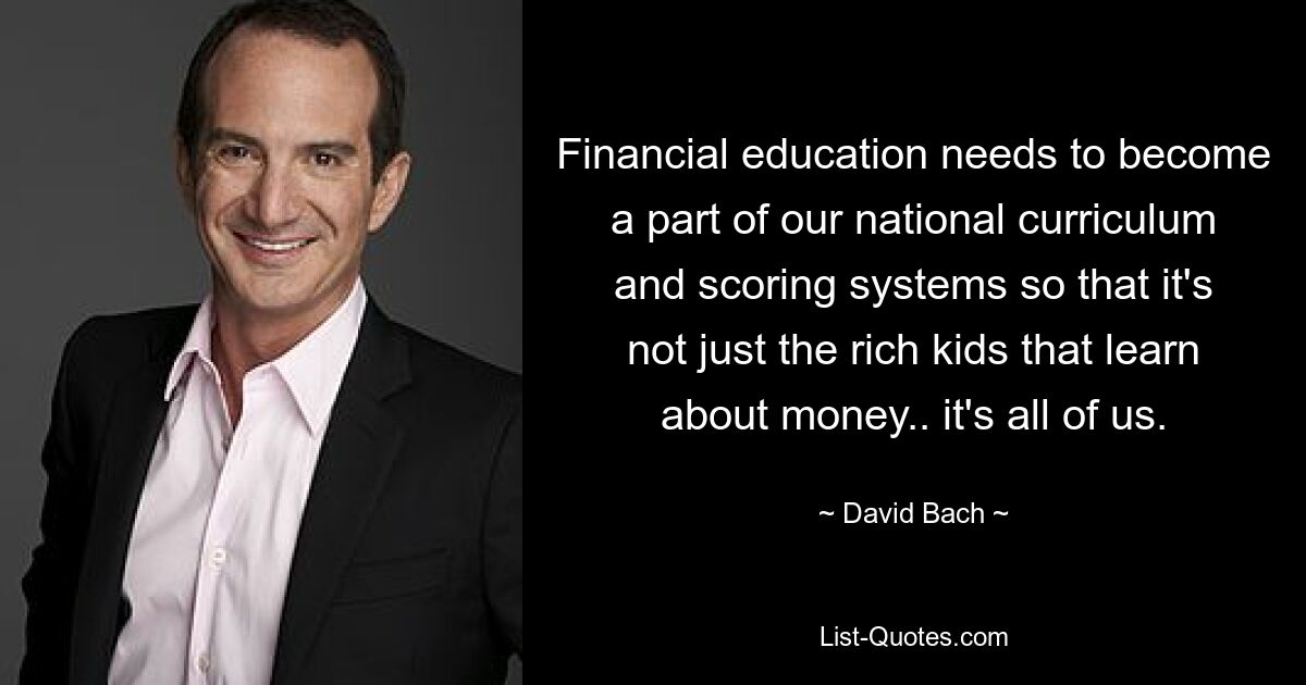 Financial education needs to become a part of our national curriculum and scoring systems so that it's not just the rich kids that learn about money.. it's all of us. — © David Bach