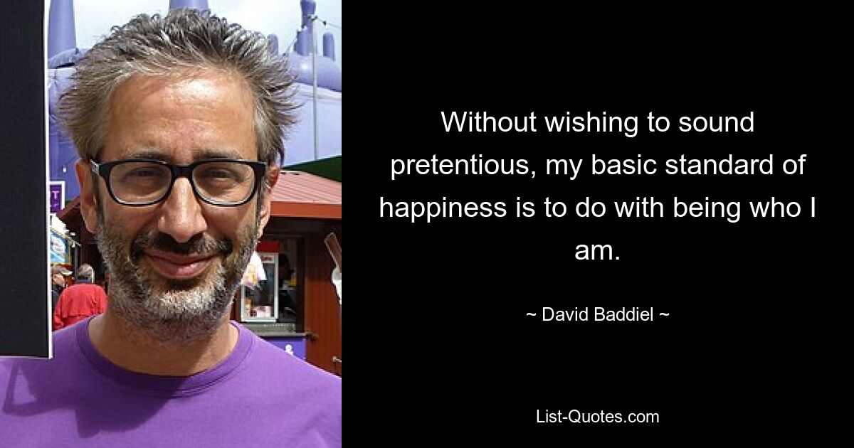 Without wishing to sound pretentious, my basic standard of happiness is to do with being who I am. — © David Baddiel