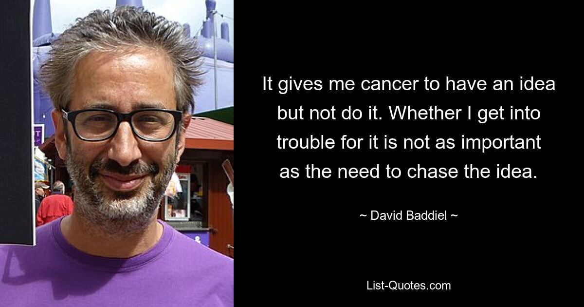 It gives me cancer to have an idea but not do it. Whether I get into trouble for it is not as important as the need to chase the idea. — © David Baddiel