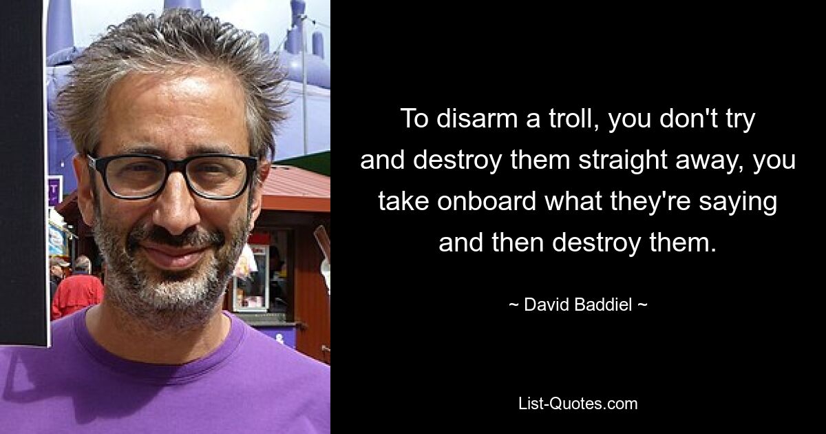 To disarm a troll, you don't try and destroy them straight away, you take onboard what they're saying and then destroy them. — © David Baddiel