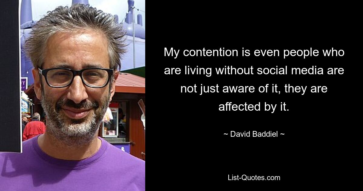 My contention is even people who are living without social media are not just aware of it, they are affected by it. — © David Baddiel