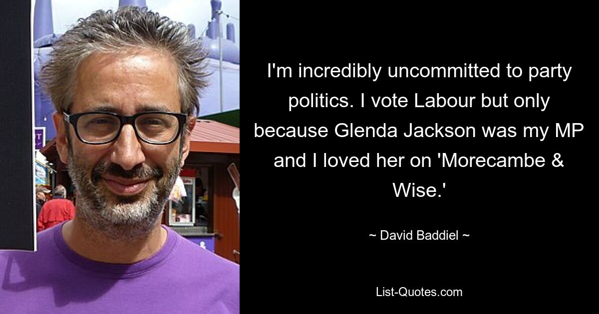 I'm incredibly uncommitted to party politics. I vote Labour but only because Glenda Jackson was my MP and I loved her on 'Morecambe & Wise.' — © David Baddiel