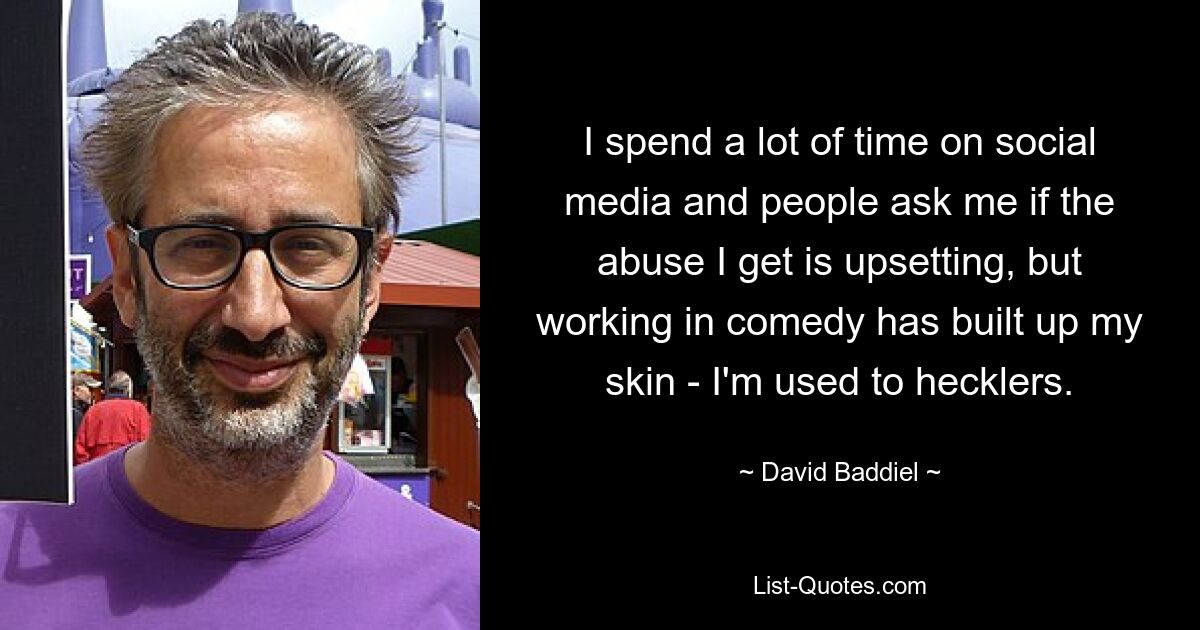 I spend a lot of time on social media and people ask me if the abuse I get is upsetting, but working in comedy has built up my skin - I'm used to hecklers. — © David Baddiel