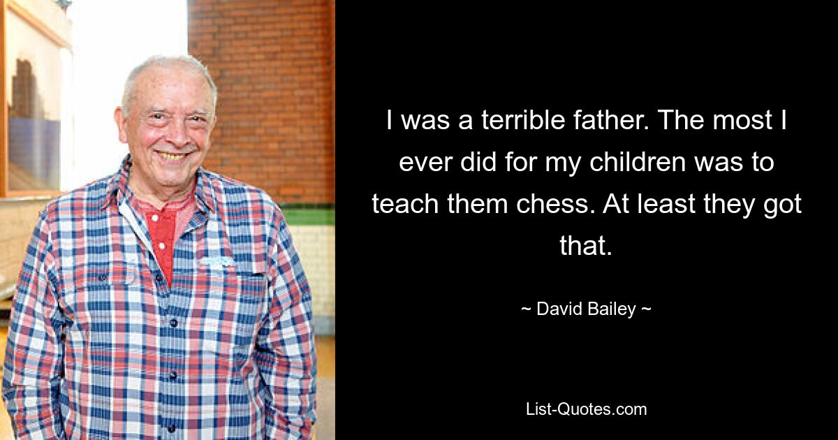 I was a terrible father. The most I ever did for my children was to teach them chess. At least they got that. — © David Bailey