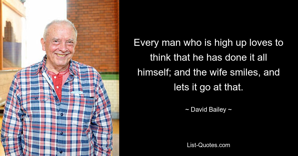 Every man who is high up loves to think that he has done it all himself; and the wife smiles, and lets it go at that. — © David Bailey