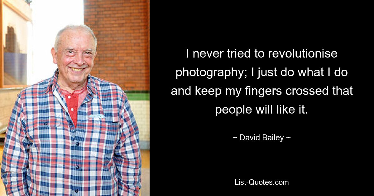 I never tried to revolutionise photography; I just do what I do and keep my fingers crossed that people will like it. — © David Bailey