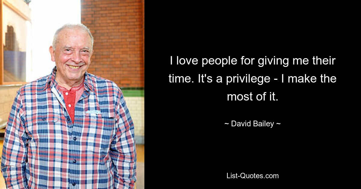 I love people for giving me their time. It's a privilege - I make the most of it. — © David Bailey