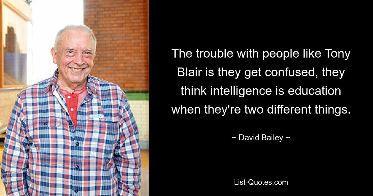 The trouble with people like Tony Blair is they get confused, they think intelligence is education when they're two different things. — © David Bailey