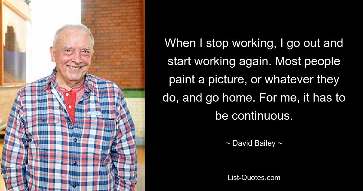 When I stop working, I go out and start working again. Most people paint a picture, or whatever they do, and go home. For me, it has to be continuous. — © David Bailey