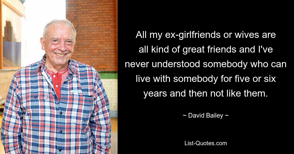 All my ex-girlfriends or wives are all kind of great friends and I've never understood somebody who can live with somebody for five or six years and then not like them. — © David Bailey