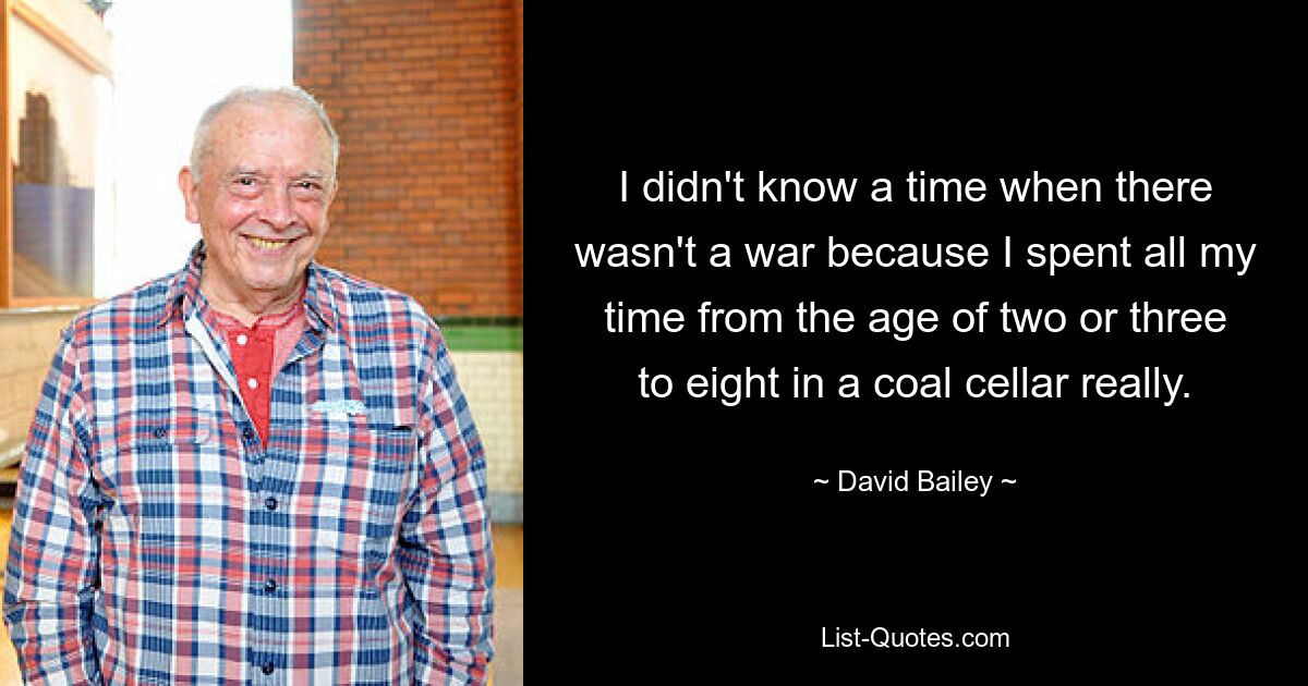 I didn't know a time when there wasn't a war because I spent all my time from the age of two or three to eight in a coal cellar really. — © David Bailey