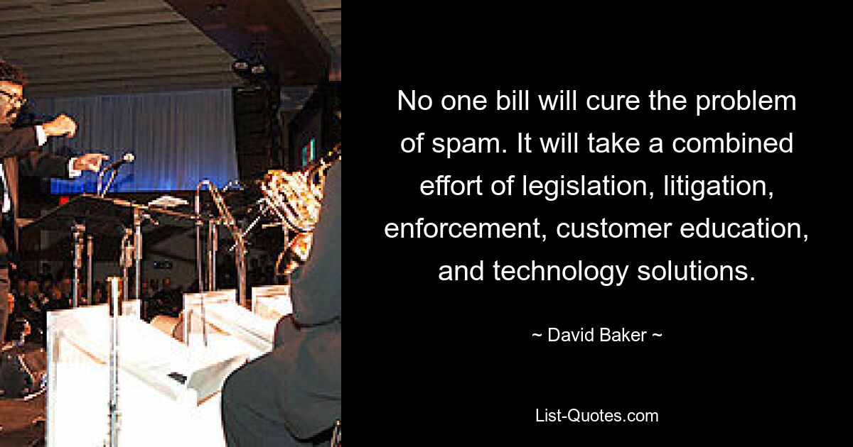 No one bill will cure the problem of spam. It will take a combined effort of legislation, litigation, enforcement, customer education, and technology solutions. — © David Baker