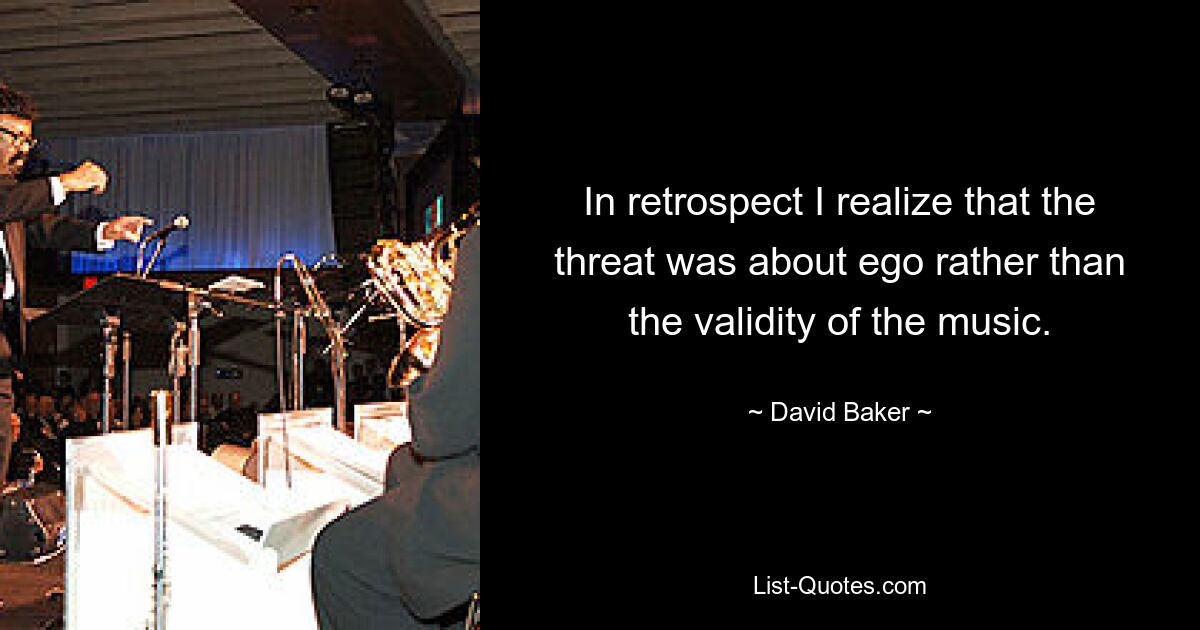 In retrospect I realize that the threat was about ego rather than the validity of the music. — © David Baker