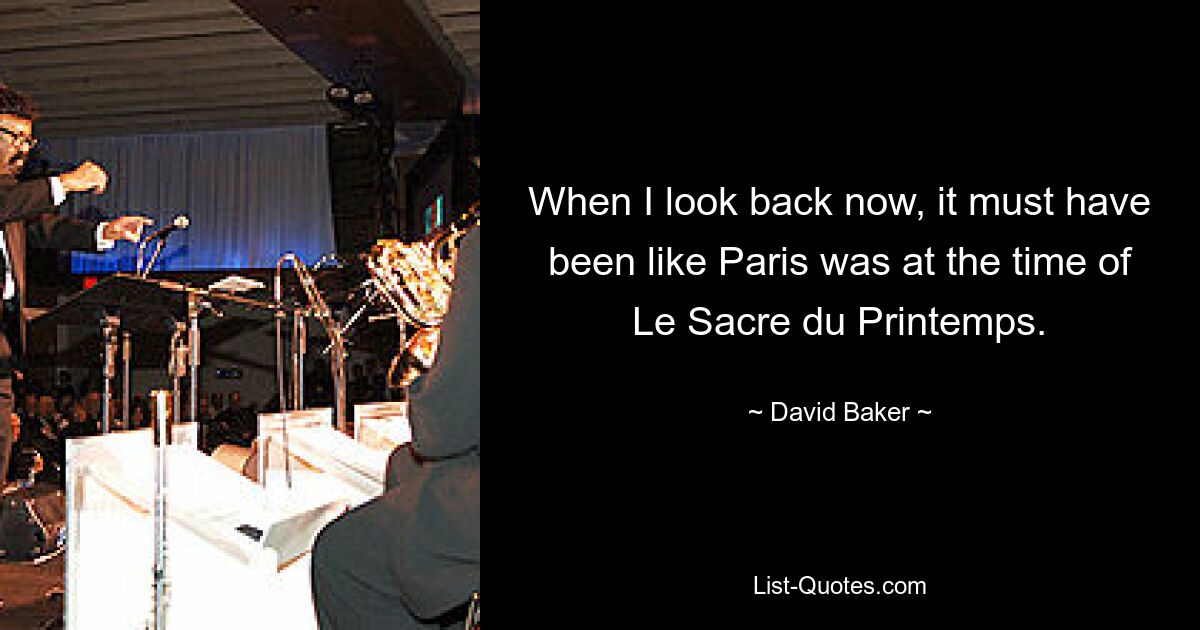 When I look back now, it must have been like Paris was at the time of Le Sacre du Printemps. — © David Baker