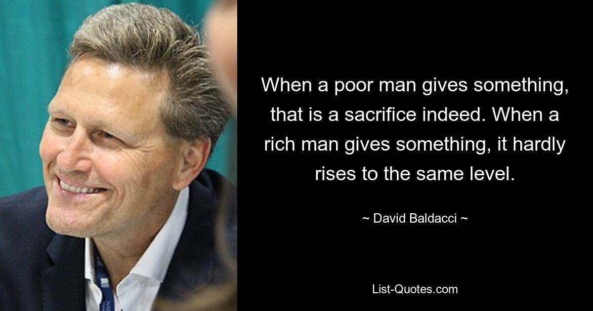 When a poor man gives something, that is a sacrifice indeed. When a rich man gives something, it hardly rises to the same level. — © David Baldacci