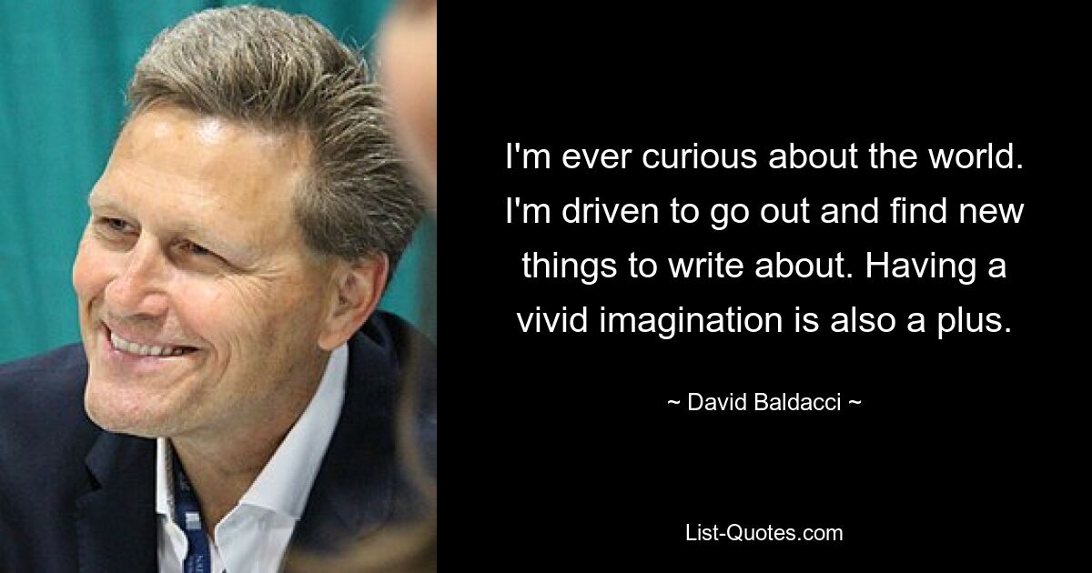 I'm ever curious about the world. I'm driven to go out and find new things to write about. Having a vivid imagination is also a plus. — © David Baldacci