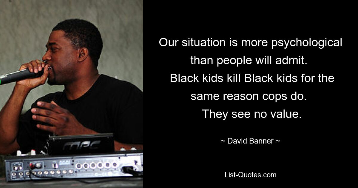 Our situation is more psychological than people will admit. 
 Black kids kill Black kids for the same reason cops do. 
 They see no value. — © David Banner