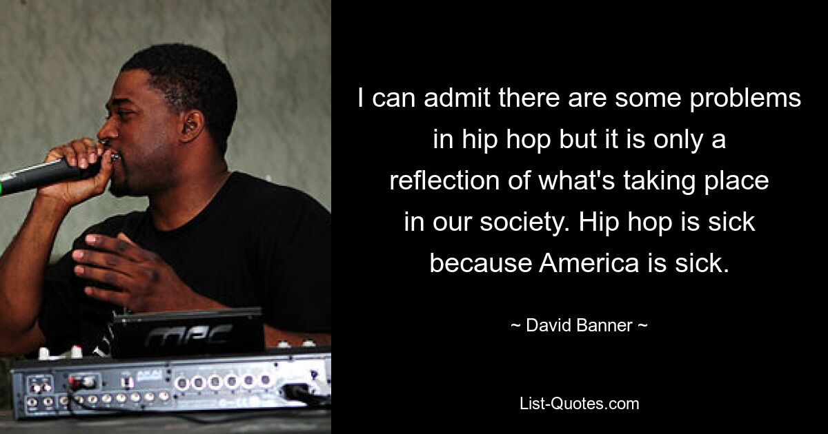 I can admit there are some problems in hip hop but it is only a reflection of what's taking place in our society. Hip hop is sick because America is sick. — © David Banner