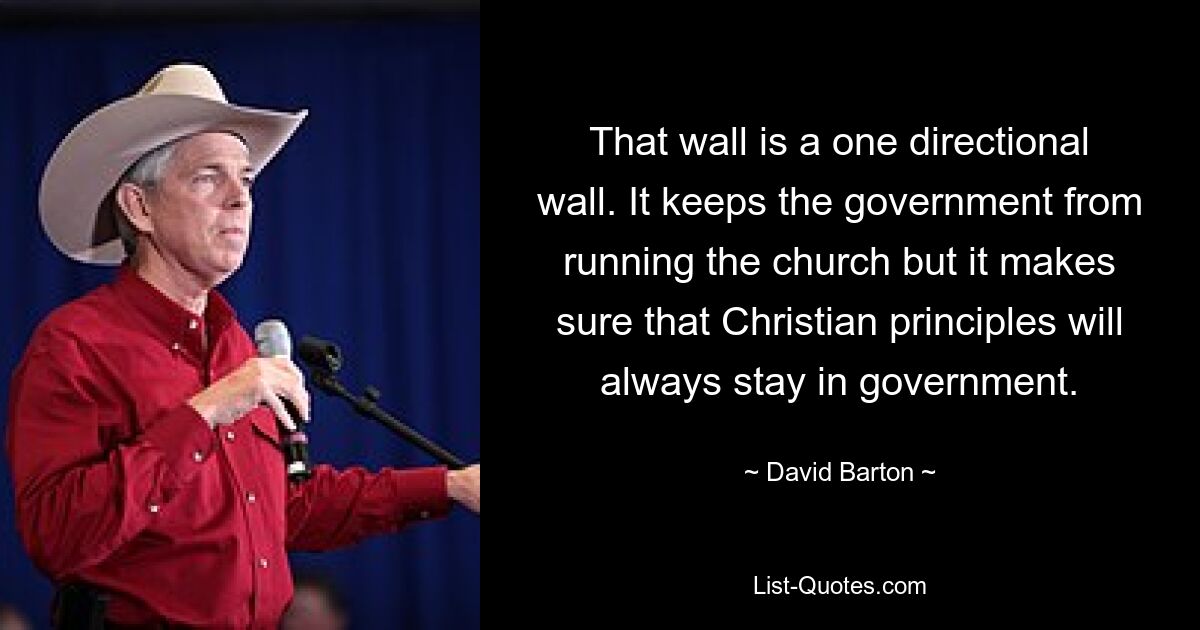 That wall is a one directional wall. It keeps the government from running the church but it makes sure that Christian principles will always stay in government. — © David Barton