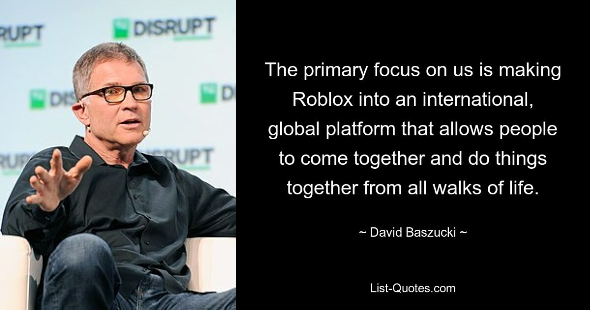 The primary focus on us is making Roblox into an international, global platform that allows people to come together and do things together from all walks of life. — © David Baszucki