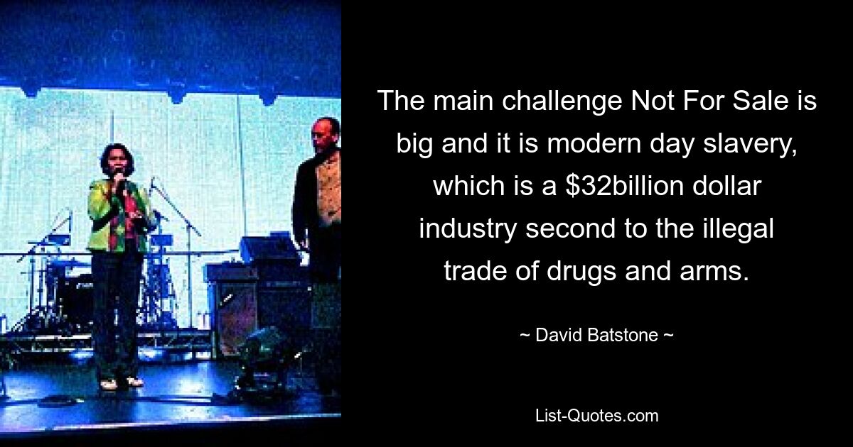 The main challenge Not For Sale is big and it is modern day slavery, which is a $32billion dollar industry second to the illegal trade of drugs and arms. — © David Batstone