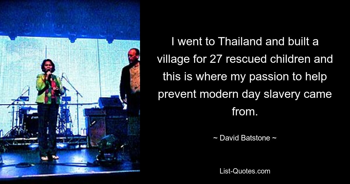 I went to Thailand and built a village for 27 rescued children and this is where my passion to help prevent modern day slavery came from. — © David Batstone