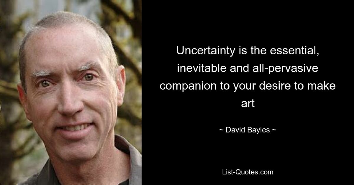 Uncertainty is the essential, inevitable and all-pervasive companion to your desire to make art — © David Bayles