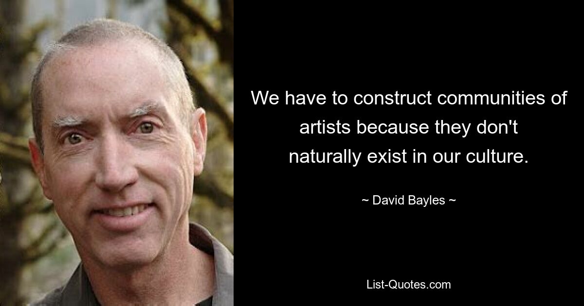 We have to construct communities of artists because they don't naturally exist in our culture. — © David Bayles