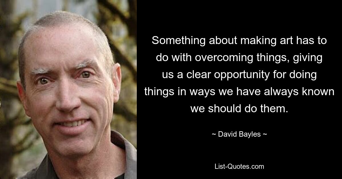 Something about making art has to do with overcoming things, giving us a clear opportunity for doing things in ways we have always known we should do them. — © David Bayles