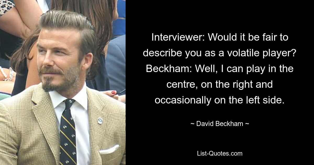 Interviewer: Would it be fair to describe you as a volatile player? Beckham: Well, I can play in the centre, on the right and occasionally on the left side. — © David Beckham