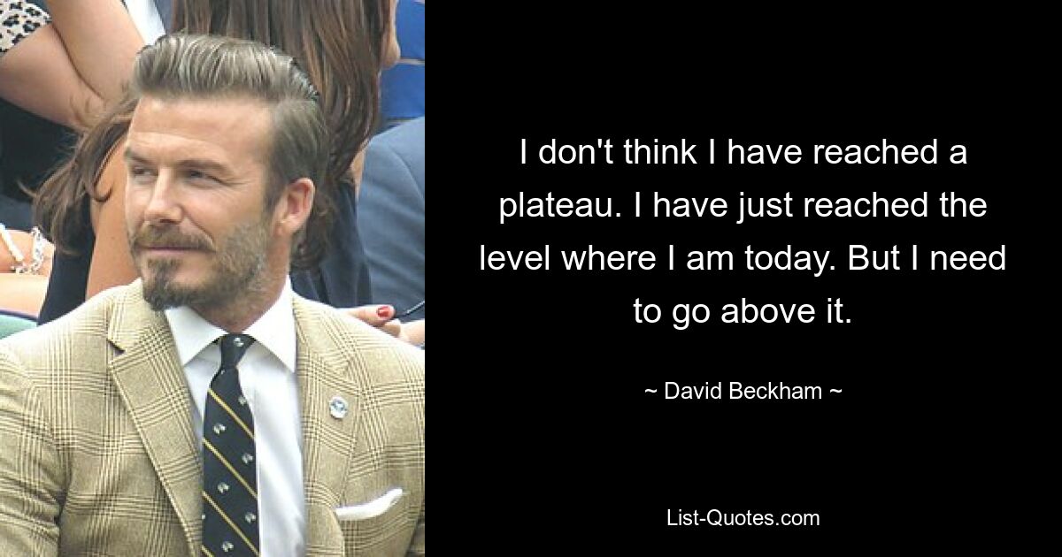 I don't think I have reached a plateau. I have just reached the level where I am today. But I need to go above it. — © David Beckham