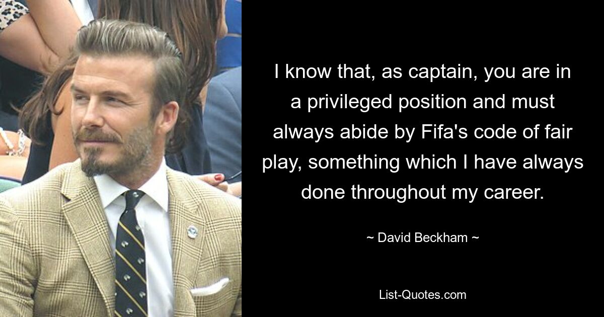 I know that, as captain, you are in a privileged position and must always abide by Fifa's code of fair play, something which I have always done throughout my career. — © David Beckham