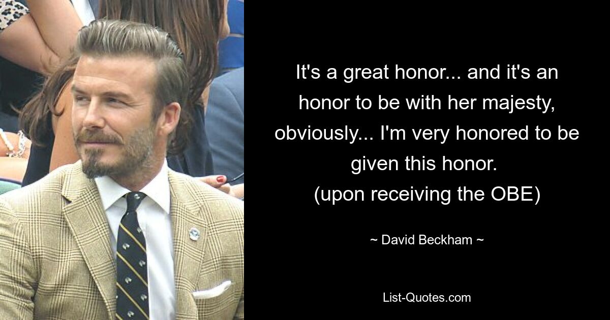 It's a great honor... and it's an honor to be with her majesty, obviously... I'm very honored to be given this honor. 
(upon receiving the OBE) — © David Beckham