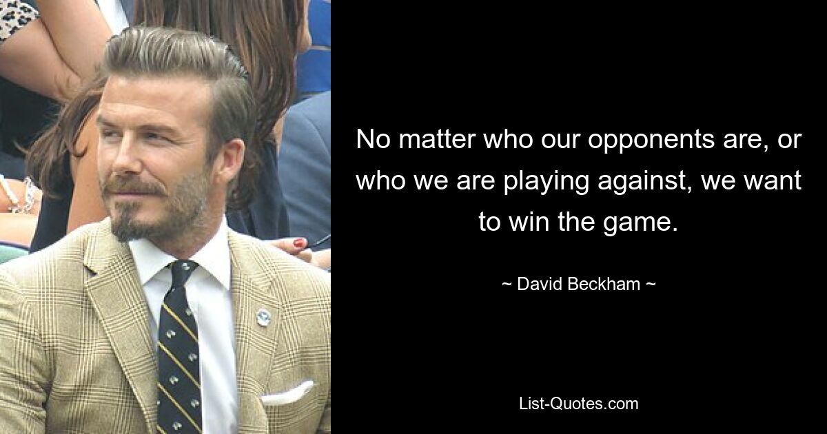 No matter who our opponents are, or who we are playing against, we want to win the game. — © David Beckham