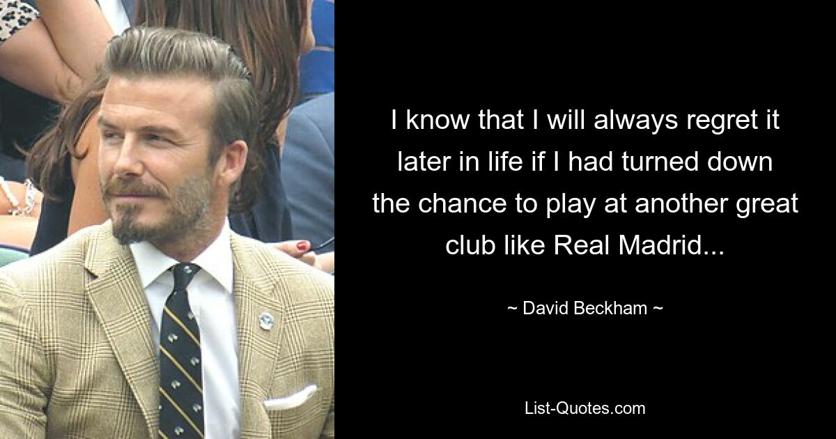 I know that I will always regret it later in life if I had turned down the chance to play at another great club like Real Madrid... — © David Beckham